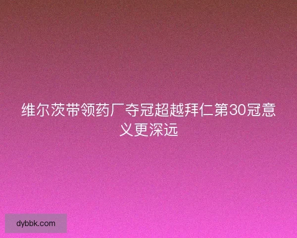 维尔茨带领药厂夺冠超越拜仁第30冠意义更深远