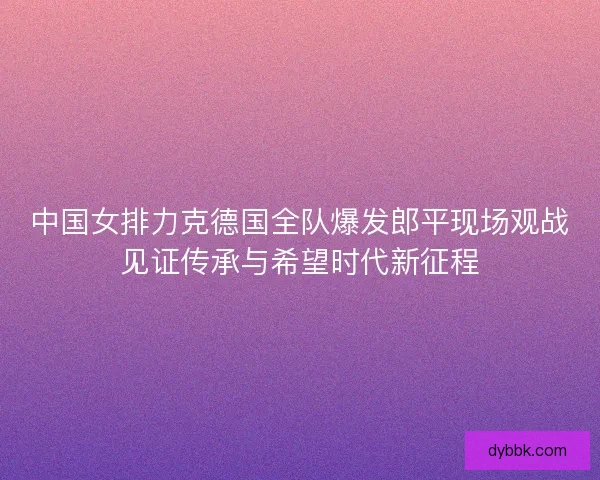 中国女排力克德国全队爆发郎平现场观战见证传承与希望时代新征程