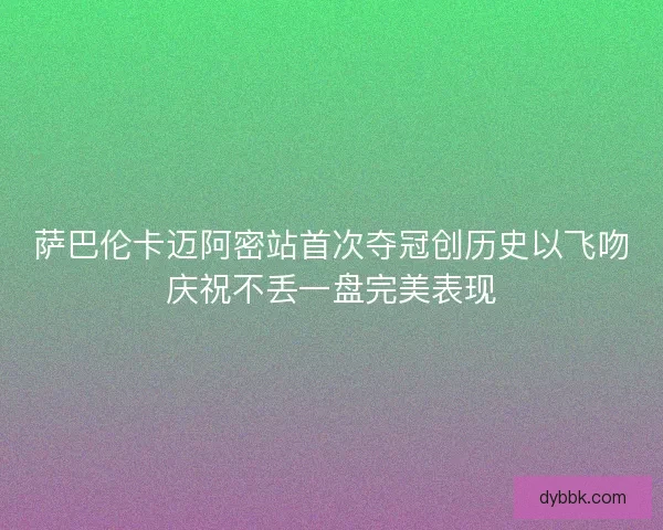 萨巴伦卡迈阿密站首次夺冠创历史以飞吻庆祝不丢一盘完美表现