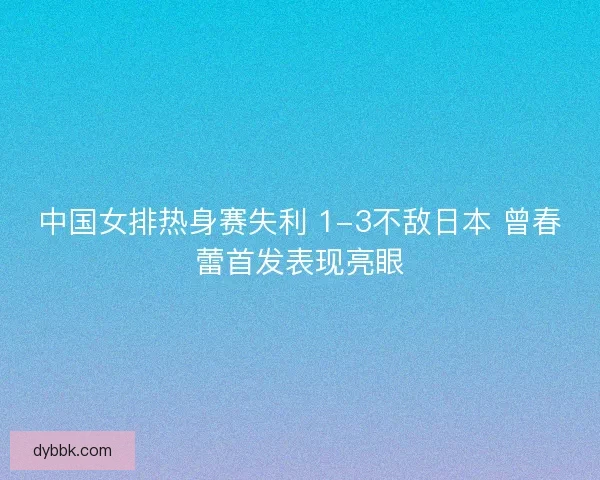 中国女排热身赛失利 1-3不敌日本 曾春蕾首发表现亮眼