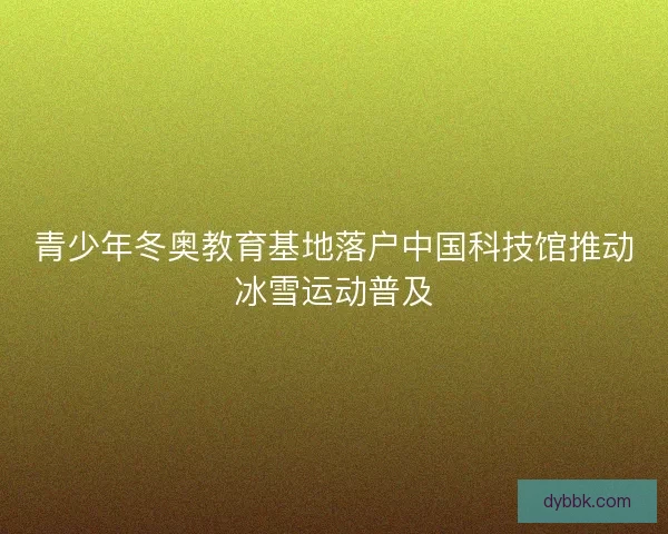 青少年冬奥教育基地落户中国科技馆推动冰雪运动普及