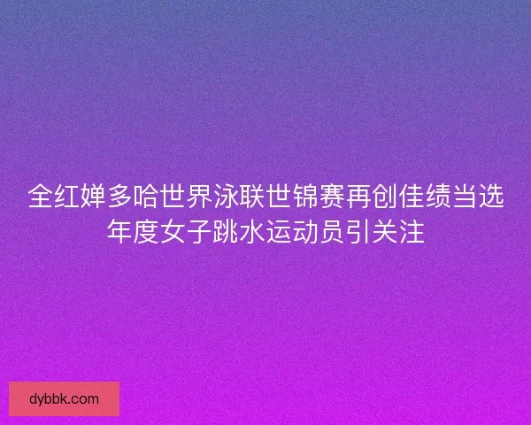 全红婵多哈世界泳联世锦赛再创佳绩当选年度女子跳水运动员引关注