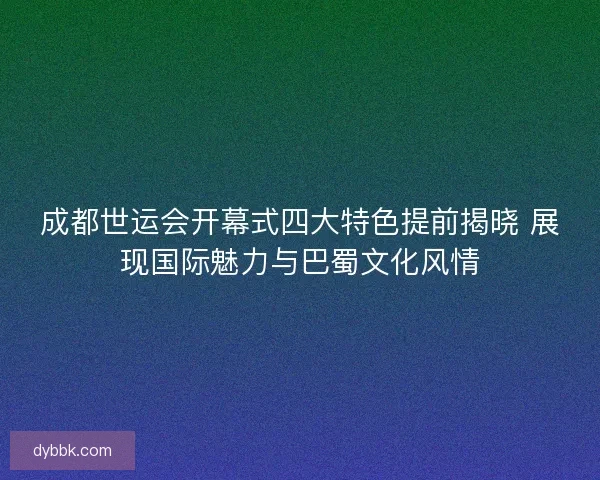 成都世运会开幕式四大特色提前揭晓 展现国际魅力与巴蜀文化风情