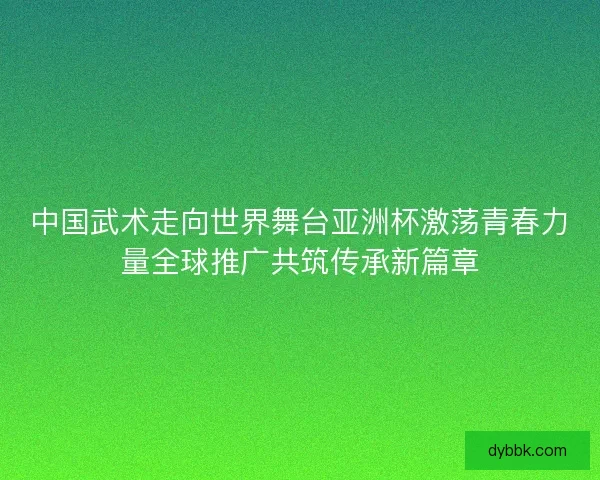 中国武术走向世界舞台亚洲杯激荡青春力量全球推广共筑传承新篇章