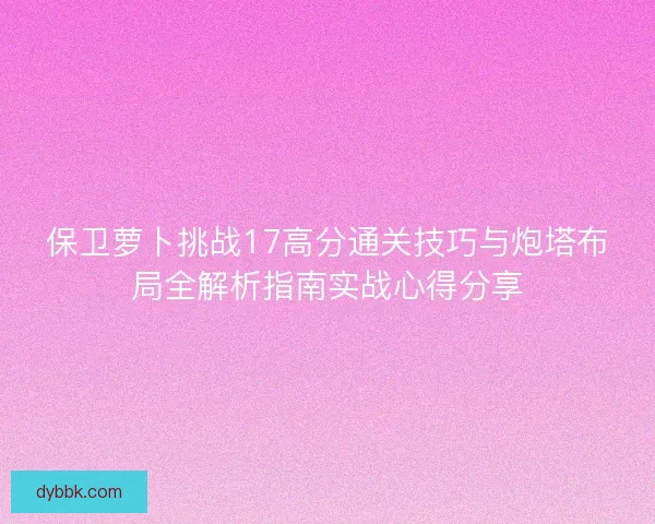 保卫萝卜挑战17高分通关技巧与炮塔布局全解析指南实战心得分享