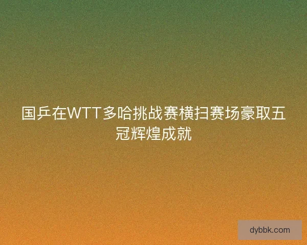 国乒在WTT多哈挑战赛横扫赛场豪取五冠辉煌成就