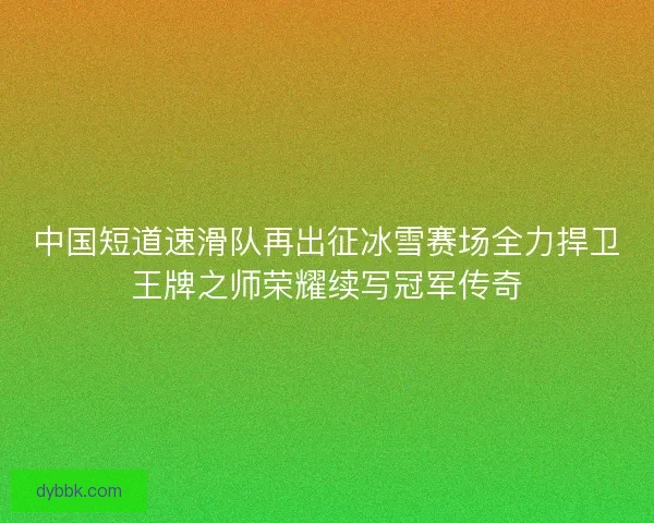 中国短道速滑队再出征冰雪赛场全力捍卫王牌之师荣耀续写冠军传奇